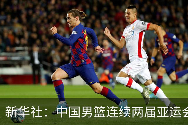 新华社：中国男篮连续两届亚运会止步半决赛，不是用“偶然”可以解释的